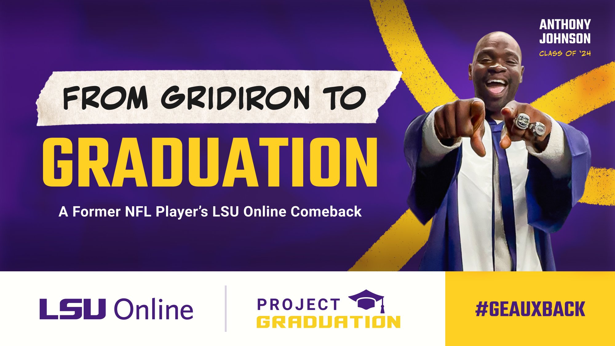 FROM GRIDIRON TO GRADUATION A Former NFL Player's LSU Online Comeback LSU Online PROJECT GRADUATIOI #GEAUXBACK ANTHONY JOHNSON CLASS OF '24